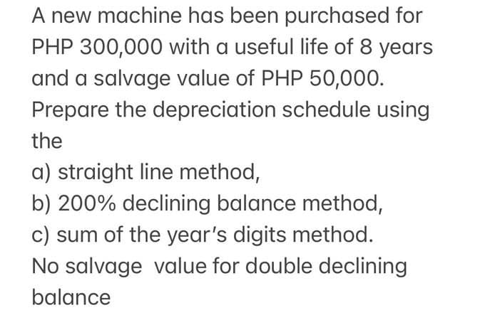 A new machine has been purchased for
PHP 300,000 with a useful life of 8 years
and a salvage value of PHP 50,000.
Prepare the depreciation schedule using
the
a) straight line method,
b) 200% declining balance method,
c) sum of the year's digits method.
No salvage value for double declining
balance