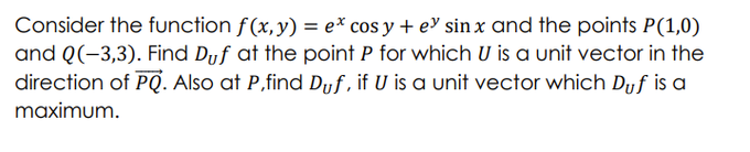 Consider the function f(x,y) = ex cos y + ey sinx and the points P(1,0)
and Q(-3,3). Find Duf at the point P for which U is a unit vector in the
direction of PQ. Also at P,find Duf, if U is a unit vector which Dyf is a
maximum.