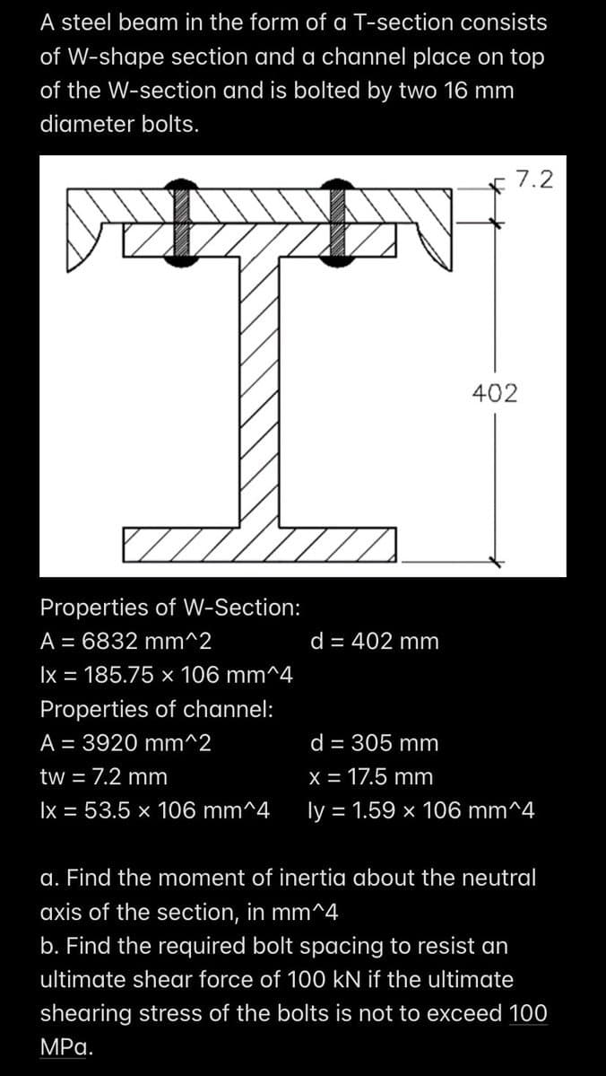 A steel beam in the form of a T-section consists
of W-shape section and a channel place on top
of the W-section and is bolted by two 16 mm
diameter bolts.
Properties of W-Section:
A = 6832 mm^2
lx = 185.75 x 106 mm^4
Properties of channel:
A = 3920 mm^2
tw = 7.2 mm
lx = 53.5 x 106 mm^4
d = 402 mm
7.2
402
d = 305 mm
x = 17.5 mm
ly = 1.59 x 106 mm^4
a. Find the moment of inertia about the neutral
axis of the section, in mm^4
b. Find the required bolt spacing to resist an
ultimate shear force of 100 kN if the ultimate
shearing stress of the bolts is not to exceed 100
MPa.