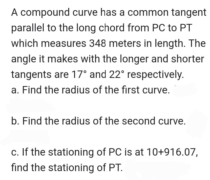 A compound curve has a common tangent
parallel to the long chord from PC to PT
which measures 348 meters in length. The
angle it makes with the longer and shorter
tangents are 17° and 22° respectively.
a. Find the radius of the first curve.
b. Find the radius of the second curve.
c. If the stationing of PC is at 10+916.07,
find the stationing of PT.