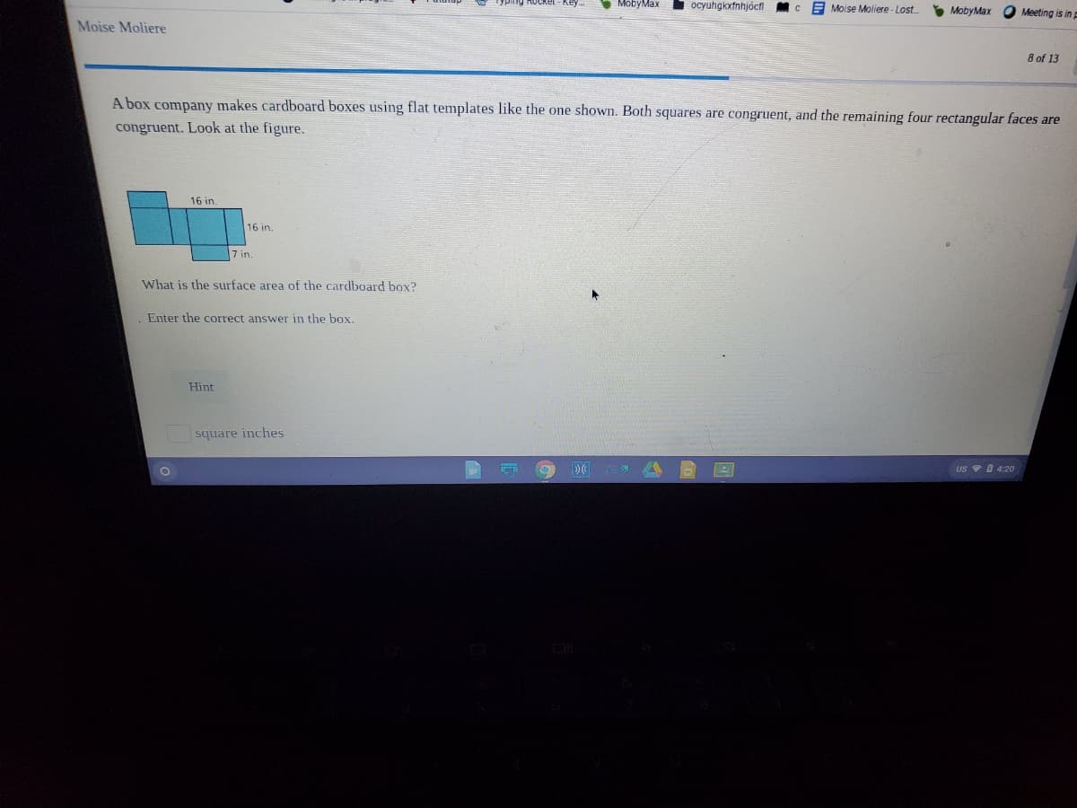MobyMax
ocyuhgkxfnhjócfi Mc
E Moise Moliere - Lost
* MobyMax O Meeting is in
Moise Moliere
8 of 13
A box company makes cardboard boxes using flat templates like the one shown. Both squares are congruent, and the remaining four rectangular faces are
congruent. Look at the figure.
16 in.
16 in.
7 in.
What is the surface area of the cardboard box?
Enter the correct answer in the box.
Hint
square inches
US 4:20
