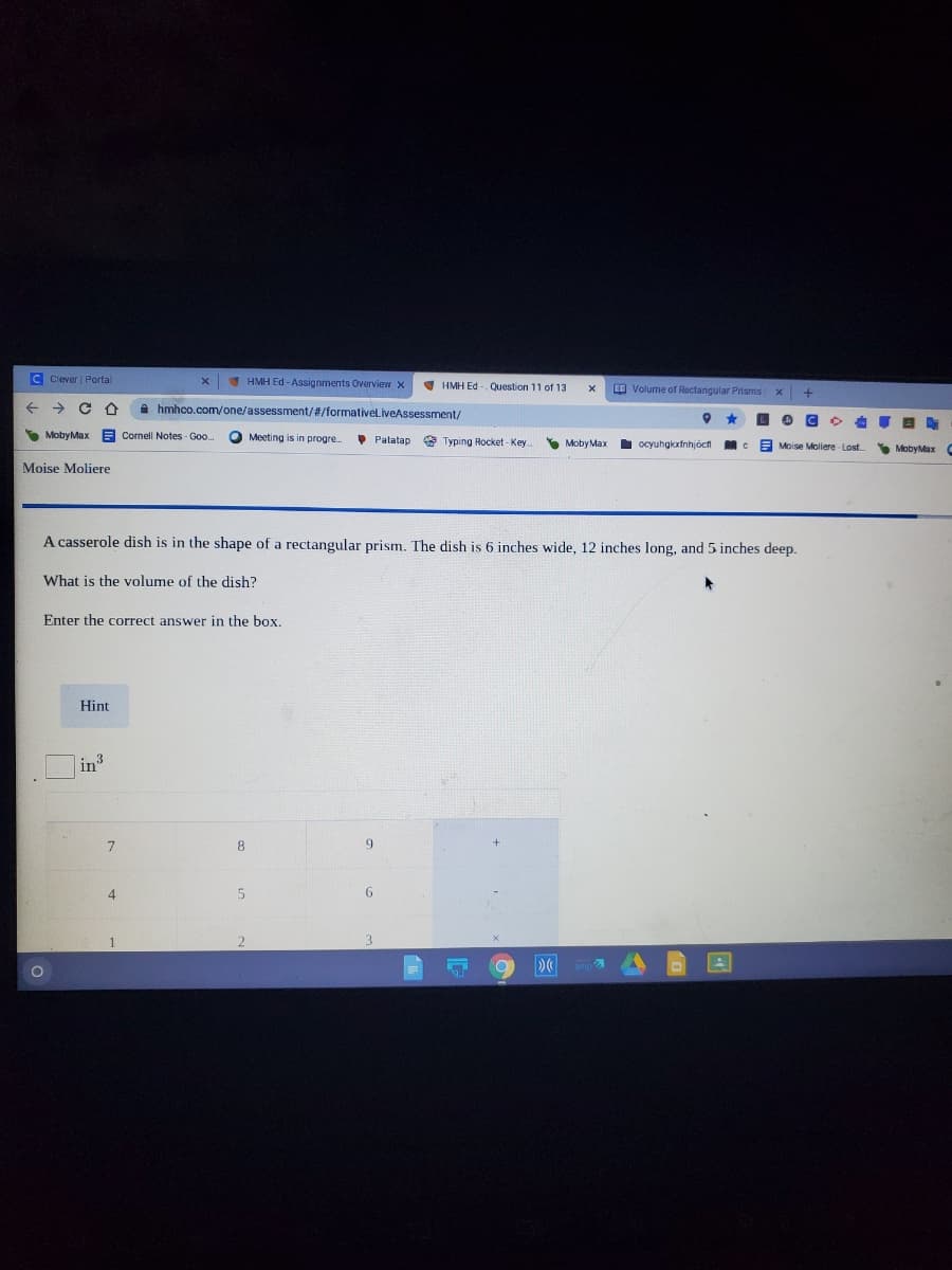 C Clever Portal
I HMH Ed - Assignments Overview x
V HMH Ed - Question 11 of 13
O Volume of Rectangular Prisms
->
A hmhco.com/one/assessment/#/formativeliveAssessment/
S MobyMax A Cornell Notes - Goo.
O Meeting is in progre
• Patatap
A Typing Rocket - Key
Y Moby Max
I ocyuhgkxfnihjócfi
Moise Moliere Lost
S MobyMax C
Moise Moliere
A casserole dish is in the shape of a rectangular prism. The dish is 6 inches wide, 12 inches long, and 5 inches deep.
What is the volume of the dish?
Enter the correct answer in the box.
Hint
|in
8
9
4
6.
