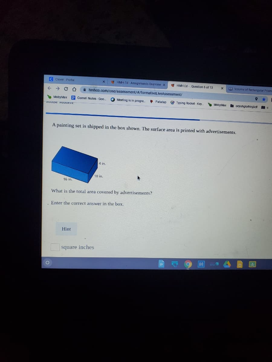 C Clever Portal
1 HMH Ed - Assignments Overview x
I HMH Ed - Question 6
6 of 13
EE Volume of Rectangular Prism
hmhco.com/one/assessment/#/formativeliveAssessment/
S MobyMax
A Cornell Notes - Goo
O Meeting is in progre.
• Patatap
* Typing Rocket - Key
S MobyMax ocyuhgkortnhjöcf
A painting set is shipped in the box shown. The surface area is printed with advertisements.
4 in.
10 in.
16 in.
What is the total area covered by advertisements?
Enter the correct answer in the box.
Hint
square inches
amp
