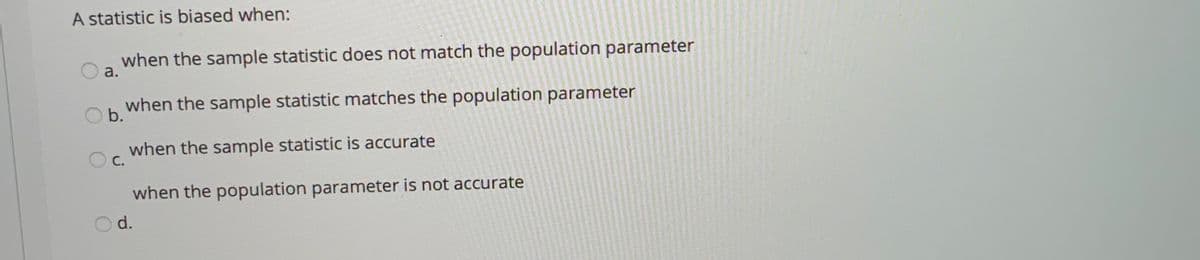 A statistic is biased when:
when the sample statistic does not match the population parameter
a.
when the sample statistic matches the population parameter
b.
when the sample statistic is accurate
С.
when the population parameter is not accurate
d.
