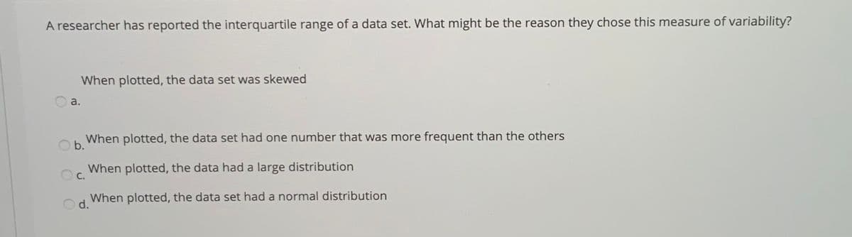 A researcher has reported the interquartile range of a data set. What might be the reason they chose this measure of variability?
When plotted, the data set was skewed
a.
When plotted, the data set had one number that was more frequent than the others
Ob.
When plotted, the data had a large distribution
С.
When plotted, the data set had a normal distribution
d.
