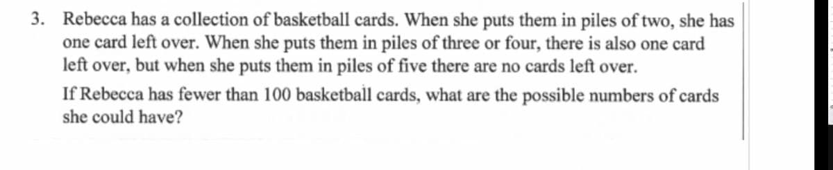 3. Rebecca has a collection of basketball cards. When she puts them in piles of two, she has
one card left over. When she puts them in piles of three or four, there is also one card
left over, but when she puts them in piles of five there are no cards left over.
If Rebecca has fewer than 100 basketball cards, what are the possible numbers of cards
she could have?
