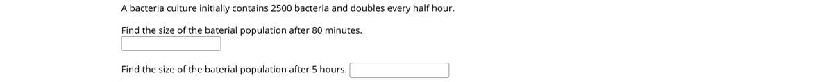 A bacteria culture initially contains 2500 bacteria and doubles every half hour.
Find the size of the baterial population after 80 minutes.
Find the size of the baterial population after 5 hours.
