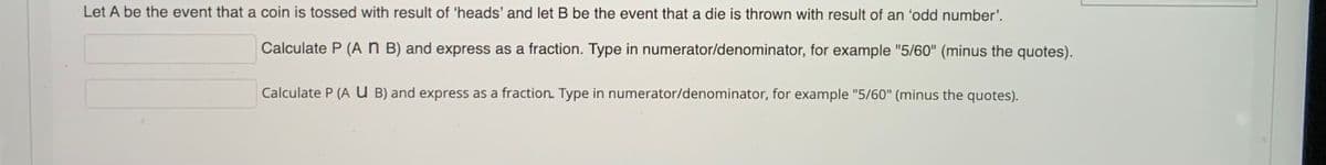 Let A be the event that a coin is tossed with result of 'heads' and let B be the event that a die is thrown with result of an 'odd number'.
Calculate P (An B) and express as a fraction. Type in numerator/denominator, for example "5/60" (minus the quotes).
Calculate P (A U B) and express as a fraction. Type in numerator/denominator, for example "5/60" (minus the quotes).
