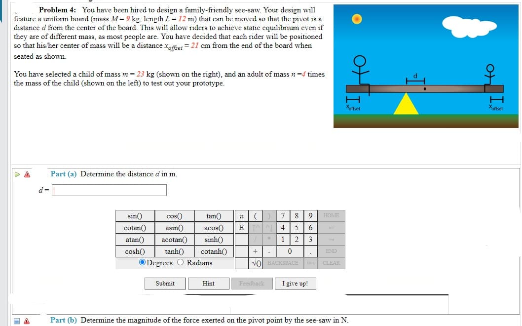 Problem 4: You have been hired to design a family-friendly see-saw. Your design will
feature a uniform board (mass M= 9 kg, length L =12 m) that can be moved so that the pivot is a
distance d from the center of the board. This will allow riders to achieve static equilibrium even if
they are of different mass, as most people are. You have decided that each rider will be positioned
so that his/her center of mass will be a distance xoftet = 21 cm from the end of the board when
seated as shown.
You have selected a child of mass m = 23 kg (shown on the right), and an adult of mass n=4 times
the mass of the child (shown on the left) to test out your prototype.
Xffset
Xoffset
Part (a) Determine the distance d in m.
d =
sin()
cos()
tan()
7
9
HOME
acos()
sinh()
cotan()
asin()
4
atan()
acotan()
1
2
3
cosh()
tanh()
cotanh()
+
END
ODegrees O Radians
Vol BACKSPACE DEL CLEAR
Submit
Hint
Feedback
I give up!
Part (b) Determine the magnitude of the force exerted on the pivot point by the see-saw in N.
