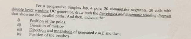 For a progressive simplex-lap, 4 pole, 20 commutator segments, 20 coils with
double layer winding DC generator, draw both the Developed and Schematic winding diagram
that showing the parallel paths. And then, indicate the:
Position of the poles.
Direction of motion
Direction and magnitude of generated e.m.f. and then;
Position of the brushes,
D
ii)
iv)
