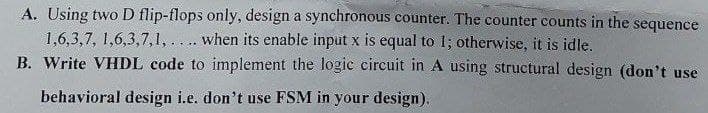 A. Using two D flip-flops only, design a synchronous counter. The counter counts in the sequence
1,6,3,7, 1,6,3,7,1, . . .. when its enable input x is equal to 1; otherwise, it is idle.
B. Write VHDL code to implement the logic circuit in A using structural design (don't use
behavioral design i.e. don't use FSM in your design).