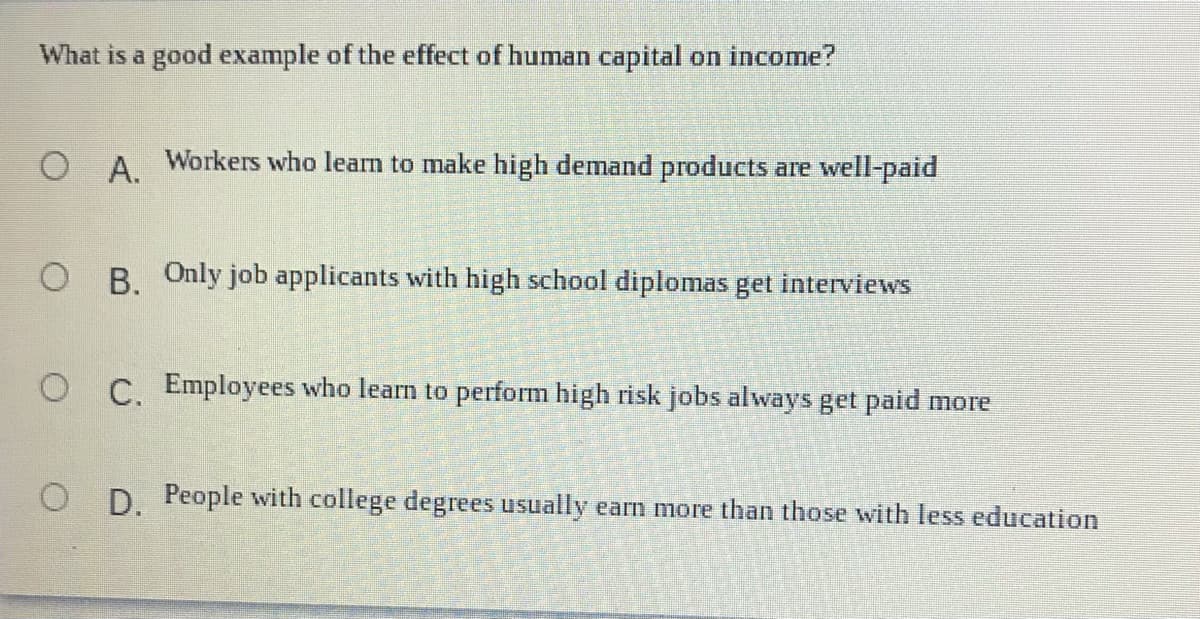 What is a good example of the effect of human capital on income?
O A Workers who learn to make high demand products are well-paid
O B. Only job applicants with high school diplomas get interviews
O C. Employees who learn to perform high risk jobs always get paid more
O D. People with college degrees usually earn more than those with less education
