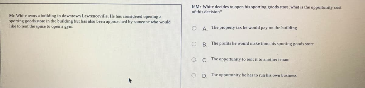 If Mr. White decides to open his sporting goods store, what is the opportunity cost
of this decision?
Mr. White owns a building in downtown Lawrenceville. He has considered opening a
sporting goods store in the building but has also been approached by someone who would
like to rent the space to open a gym.
O A. The property tax he would pay on the building
B. The profits he would make from his sporting goods store
C The opportunity to rent it to another tenant
D. The opportunity he has to run his own business
