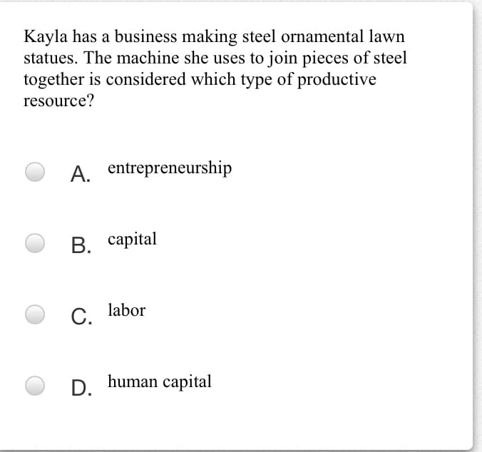 Kayla has a business making steel ornamental lawn
statues. The machine she uses to join pieces of steel
together is considered which type of productive
resource?
A. entrepreneurship
В. сарital
С. labor
D. human capital
