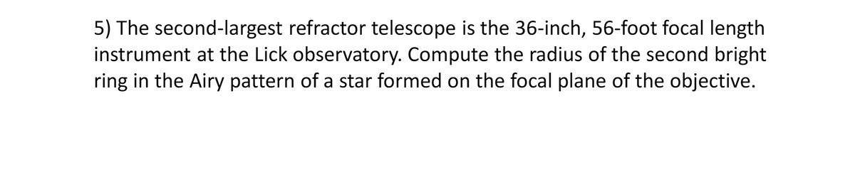 5) The second-largest refractor telescope is the 36-inch, 56-foot focal length
instrument at the Lick observatory. Compute the radius of the second bright
ring in the Airy pattern of a star formed on the focal plane of the objective.