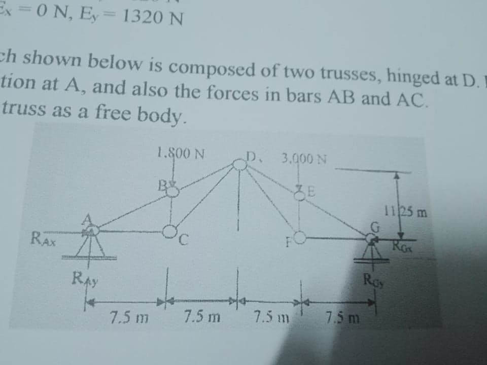 Ex = 0 N, Ey=1320 N
%3D
ch shown below is composed of two trusses, hinged at D.
tion at A, and also the forces in bars AB and AC.
truss as a free body.
1.800 N
D.
3.000 N
1125 m
Rox
RAX
Roy
RAy
7.5 m
7.5 m
7.5 m
7.5 m
