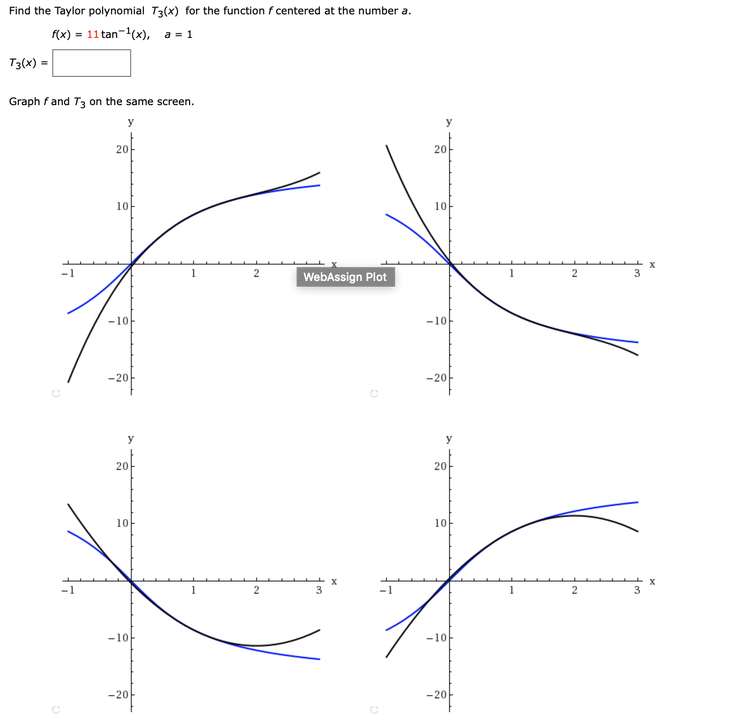 Find the Taylor polynomial T3(x) for the function f centered at the number a.
f(x)
= 11 tan-1(x), a = 1
Tз(x) -
Graph f and T3 on the same screen.
У
20
20
10
10
х
1
3
WebAssign Plot
-10
-10
-20
-20
У
У
20
20
10
10
х
х
-1
3
-1
1
3
-10
-10
-20
-20
