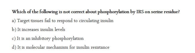 Which of the following is not correct about phosphorylation by IRS on serine residue?
a) Target tissues fail to respond to circulating insulin
b) It increases insulin levels
c) It is an inhibitory phosphorylation
d) It is molecular mechanism for insulin resistance