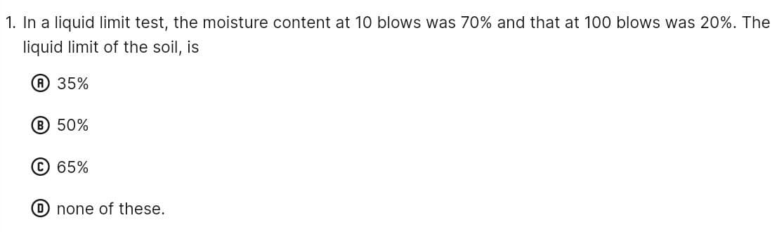 1. In a liquid limit test, the moisture content at 10 blows was 70% and that at 100 blows was 20%. The
liquid limit of the soil, is
A 35%
B 50%
C 65%
Onone of these.