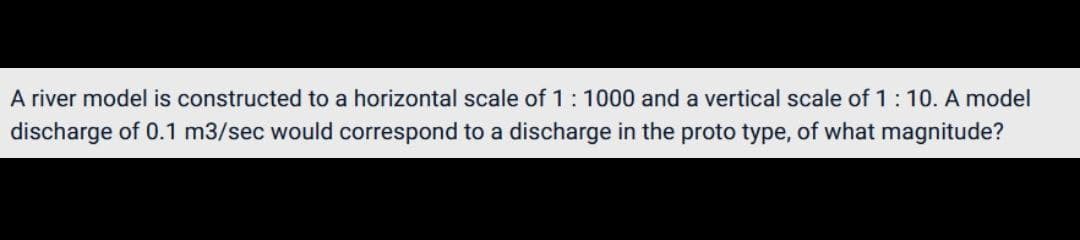 A river model is constructed to a horizontal scale of 1:1000 and a vertical scale of 1:10. A model
discharge of 0.1 m3/sec would correspond to a discharge in the proto type, of what magnitude?