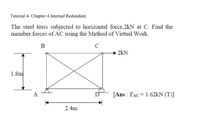 Tutorial 4- Chapter 4 Internal Redundant
The steel truss subjected to horizontal force,2kN at C. Find the
member forces of AC using the Method of Virtual Work.
B
с
1.8m
A
2.4m
2kN
[Ans: FAC = 1.62kN (T)]