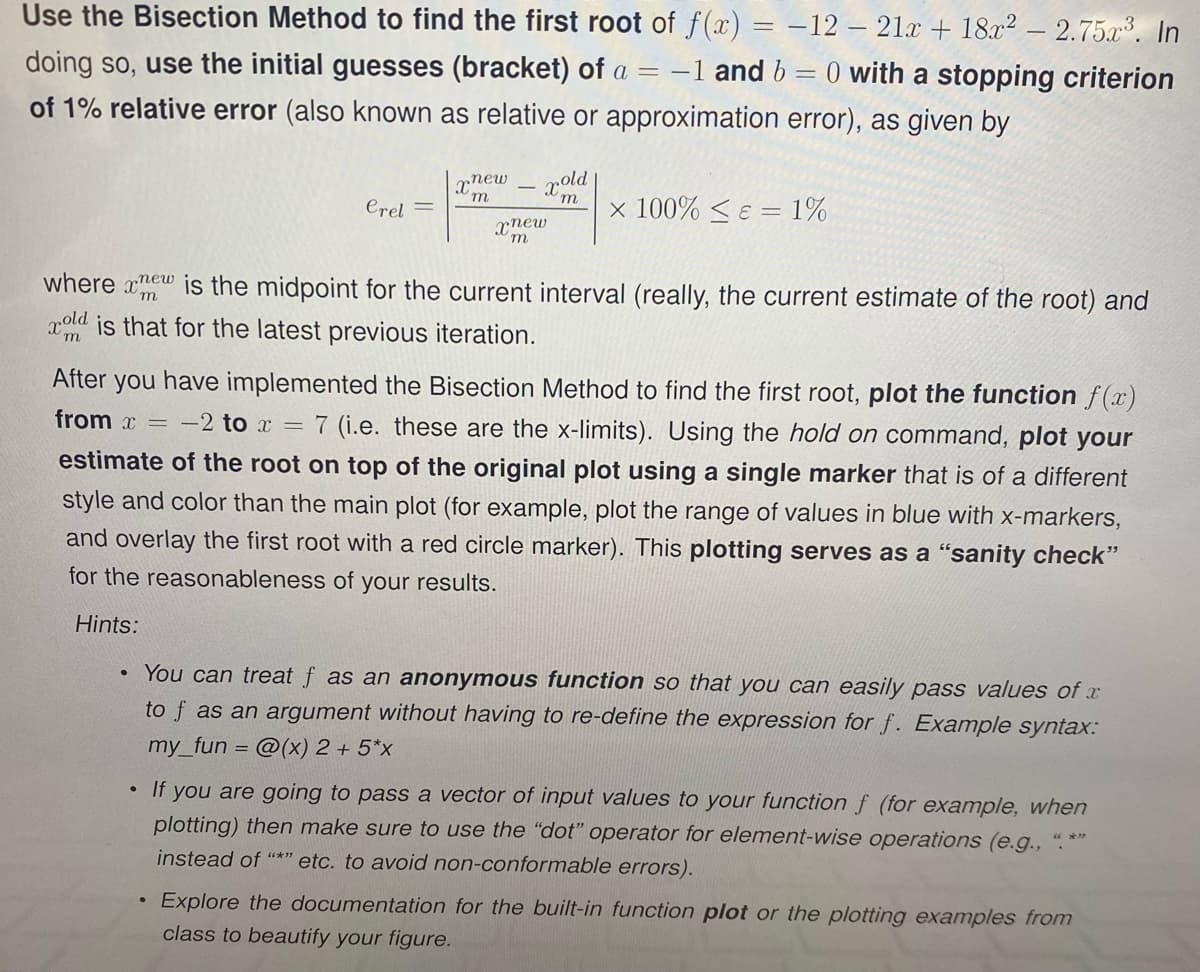 Use the Bisection Method to find the first root of f(x) = -12 – 21x + 18x² – 2.75a³. In
doing so, use the initial guesses (bracket) of a = –
-1 and b = 0 with a stopping criterion
of 1% relative error (also known as relative or approximation error), as given by
xnew
pold
Crel =
x 100% < E =
1%
xnew
where xew is the midpoint for the current interval (really, the current estimate of the root) and
xold is that for the latest previous iteration.
After you have implemented the Bisection Method to find the first root, plot the function f(x)
from x = -2 to x = 7 (i.e. these are the x-limits). Using the hold on command, plot your
estimate of the root on top of the original plot using a single marker that is of a different
style and color than the main plot (for example, plot the range of values in blue with x-markers,
and overlay the first root with a red circle marker). This plotting serves as a "sanity check"
for the reasonableness of your results.
Hints:
You can treat f as an anonymous function so that you can easily pass values of x
to f as an argument without having to re-define the expression for f. Example syntax:
my_fun = @(x) 2 + 5*x
• If you are going to pass a vector of input values to your function f (for example, when
plotting) then make sure to use the "dot" operator for element-wise operations (e.g., ".*"
instead of "*" etc. to avoid non-conformable errors).
Explore the documentation for the built-in function plot or the plotting examples from
class to beautify your figure.
