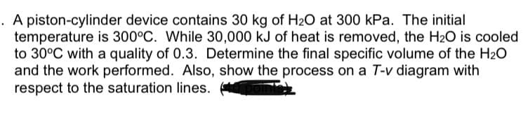 . A piston-cylinder device contains 30 kg of H20 at 300 kPa. The initial
temperature is 300°C. While 30,000 kJ of heat is removed, the H2O is cooled
to 30°C with a quality of 0.3. Determine the final specific volume of the H20
and the work performed. Also, show the process on a T-v diagram with
respect to the saturation lines.
