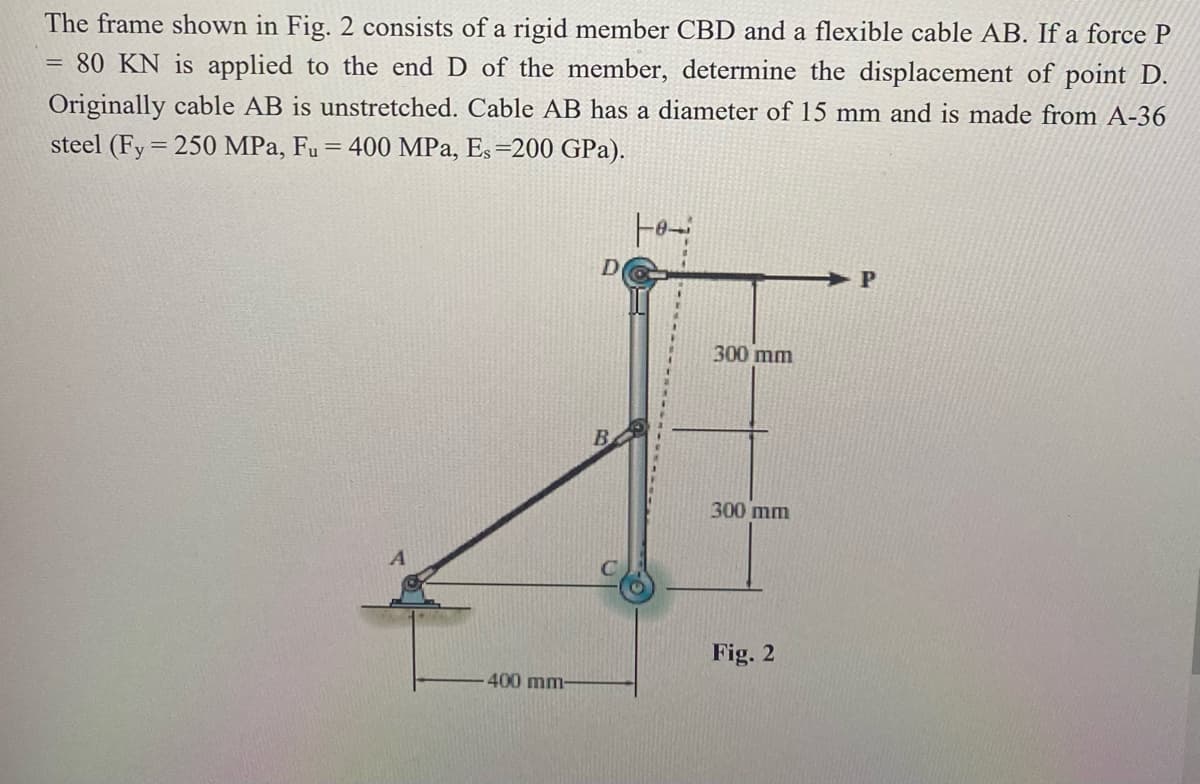 The frame shown in Fig. 2 consists of a rigid member CBD and a flexible cable AB. If a force P
80 KN is applied to the end D of the member, determine the displacement of point D.
Originally cable AB is unstretched. Cable AB has a diameter of 15 mm and is made from A-36
steel (Fy = 250 MPa, Fu
= 400 MPa, Es=200 GPa).
300 mm
B
300 mm
Fig. 2
400 mm-
