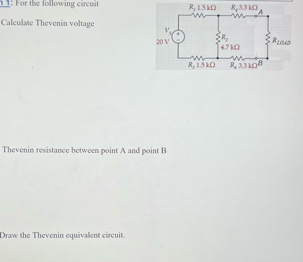 1: For the following circuit
Calculate Thevenin voltage
V
20 V
Thevenin resistance between point A and point B
Draw the Thevenin equivalent circuit.
R 1.5 ΚΩ
R, 1.5 ΚΩ
{R₂
R,
R. 3.3 ΚΩ
4.7 ΚΩ
A
w
R, 3.3kQB
RLOAD