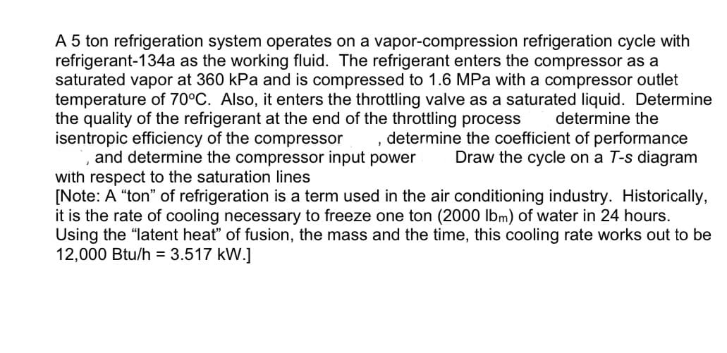 A 5 ton refrigeration system operates on a vapor-compression refrigeration cycle with
refrigerant-134a as the working fluid. The refrigerant enters the compressor as a
saturated vapor at 360 kPa and is compressed to 1.6 MPa with a compressor outlet
temperature of 70°C. Also, it enters the throttling valve as a saturated liquid. Determine
the quality of the refrigerant at the end of the throttling process
isentropic efficiency of the compressor
determine the coefficient of performance
Draw the cycle on a T-s diagram
determine the
2
and determine the compressor input power
with respect to the saturation lines
[Note: A "ton" of refrigeration is a term used in the air conditioning industry. Historically,
it is the rate of cooling necessary to freeze one ton (2000 lbm) of water in 24 hours.
Using the "latent heat" of fusion, the mass and the time, this cooling rate works out to be
12,000 Btu/h = 3.517 kW.]