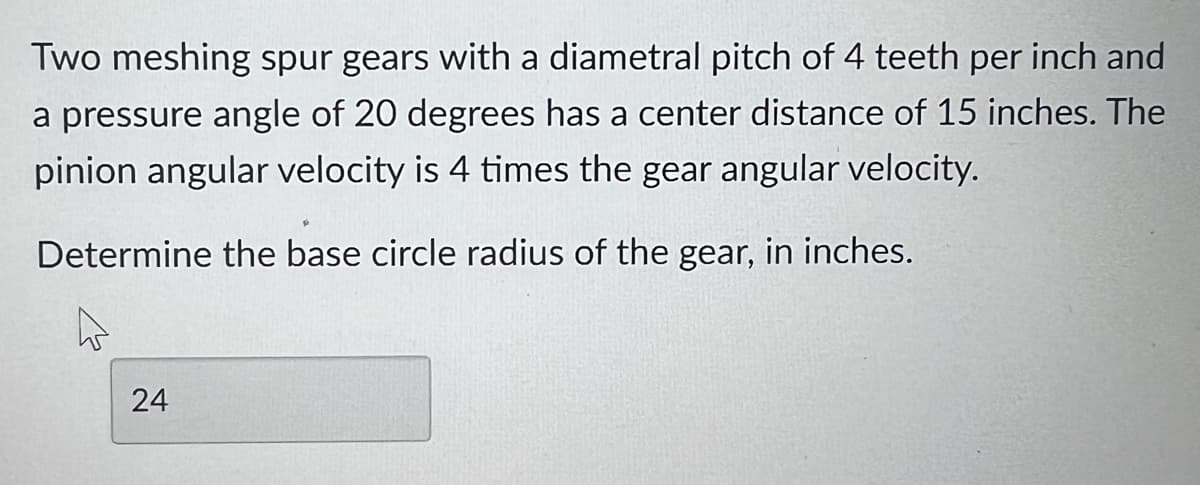 Two meshing spur gears with a diametral pitch of 4 teeth per inch and
a pressure angle of 20 degrees has a center distance of 15 inches. The
pinion angular velocity is 4 times the gear angular velocity.
Determine the base circle radius of the gear, in inches.
24