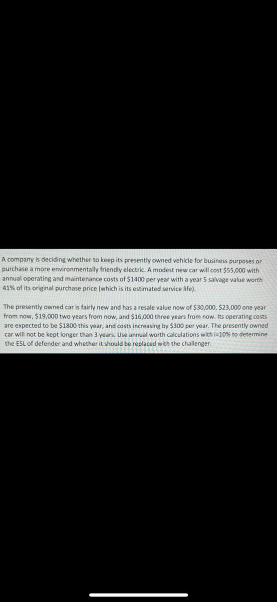 A company is deciding whether to keep its presently owned vehicle for business purposes or
purchase a more environmentally friendly electric. A modest new car will cost $55,000 with
annual operating and maintenance costs of $1400 per year with a year 5 salvage value worth
41% of its original purchase price (which is its estimated service life).
The presently owned car is fairly new and has a resale value now of $30,000, $23,000 one year
from now, $19,000 two years from now, and $16,000 three years from now. Its operating costs
are expected to be $1800 this year, and costs increasing by $300 per year. The presently owned
car will not be kept longer than 3 years. Use annual worth calculations with i=10% to determine
the ESL of defender and whether it should be replaced with the challenger.
