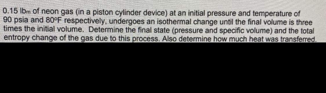 0.15 lbm of neon gas (in a piston cylinder device) at an initial pressure and temperature of
90 psia and 80°F respectively, undergoes an isothermal change until the final volume is three
times the initial volume. Determine the final state (pressure and specific volume) and the total
entropy change of the gas due to this process. Also determine how much heat was transferred.
