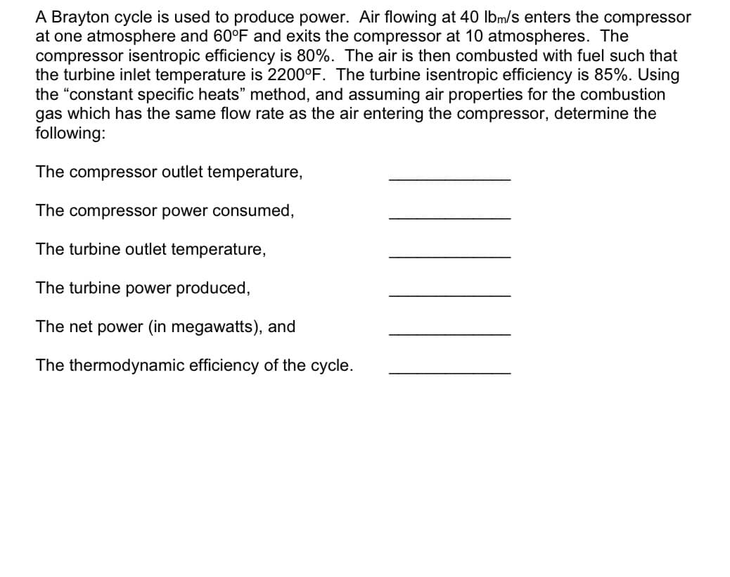 A Brayton cycle is used to produce power. Air flowing at 40 lbm/s enters the compressor
at one atmosphere and 60°F and exits the compressor at 10 atmospheres. The
compressor isentropic efficiency is 80%. The air is then combusted with fuel such that
the turbine inlet temperature is 2200°F. The turbine isentropic efficiency is 85%. Using
the "constant specific heats" method, and assuming air properties for the combustion
gas which has the same flow rate as the air entering the compressor, determine the
following:
The compressor outlet temperature,
The compressor power consumed,
The turbine outlet temperature,
The turbine power produced,
The net power (in megawatts), and
The thermodynamic efficiency of the cycle.