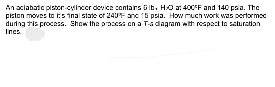 An adiabatic piston-cylinder device contains 6 lbm H₂O at 400°F and 140 psia. The
piston moves to it's final state of 240°F and 15 psia. How much work was performed
during this process. Show the process on a T-s diagram with respect to saturation
lines.