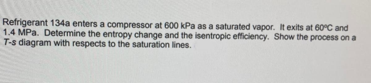 Refrigerant 134a enters a compressor at 600 kPa as a saturated vapor. It exits at 60°C and
1.4 MPa. Determine the entropy change and the isentropic efficiency. Show the process on a
T-s diagram with respects to the saturation lines.
