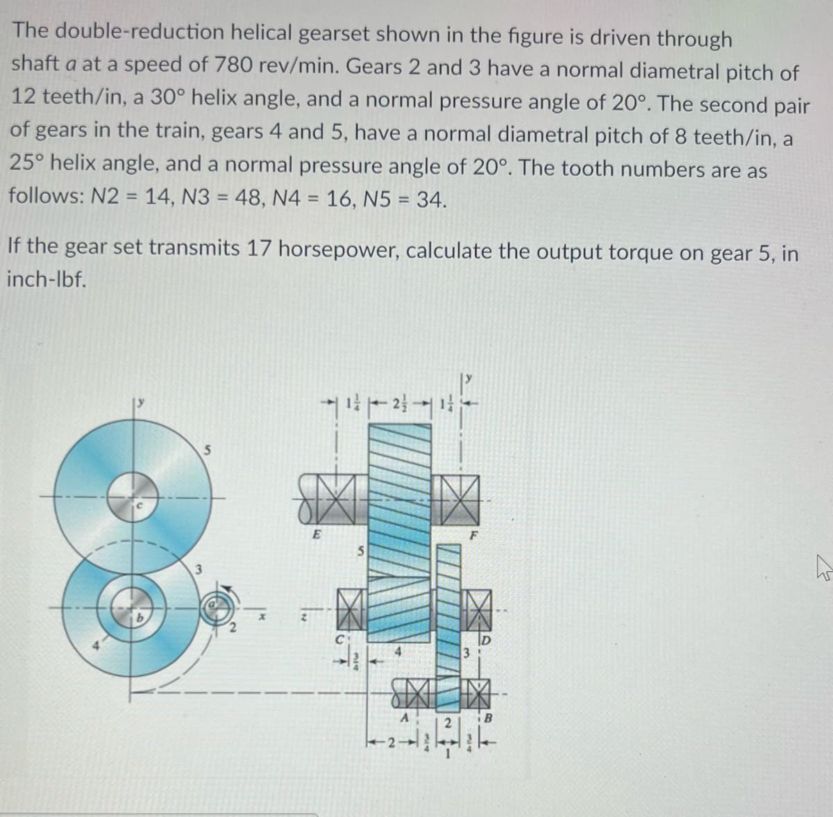 The double-reduction helical gearset shown in the figure is driven through
shaft a at a speed of 780 rev/min. Gears 2 and 3 have a normal diametral pitch of
12 teeth/in, a 30° helix angle, and a normal pressure angle of 20°. The second pair
of gears in the train, gears 4 and 5, have a normal diametral pitch of 8 teeth/in, a
25° helix angle, and a normal pressure angle of 20°. The tooth numbers are as
follows: N2 = 14, N3 = 48, N4 = 16, N5 = 34.
If the gear set transmits 17 horsepower, calculate the output torque on gear 5, in
inch-lbf.
5
-¹²-21
E
5
2
F
SIXEIX
A
3
h