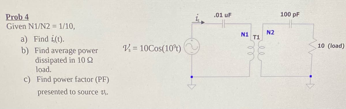 .01 uF
100 pF
Prob 4
Given N1/N2 = 1/10,
N2
N1 T1
a) Find i(t).
b) Find average power
dissipated in 10N
load.
10 (load)
V = 10Cos(10°t)
c) Find power factor (PF)
presented to source Vs.
ee
ll
