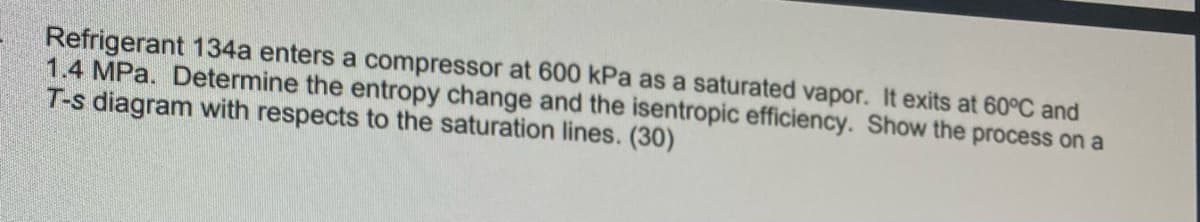 Refrigerant 134a enters a compressor at 600 kPa as a saturated vapor. It exits at 60°C and
1.4 MPa. Determine the entropy change and the isentropic efficiency. Show the process on a
T-s diagram with respects to the saturation lines. (30)
