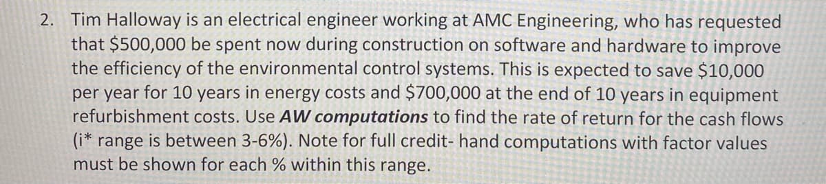 2. Tim Halloway is an electrical engineer working at AMC Engineering, who has requested
that $500,000 be spent now during construction on software and hardware to improve
the efficiency of the environmental control systems. This is expected to save $10,000
per year for 10 years in energy costs and $700,000 at the end of 10 years in equipment
refurbishment costs. Use AW computations to find the rate of return for the cash flows
(i* range is between 3-6%). Note for full credit- hand computations with factor values
must be shown for each % within this range.
