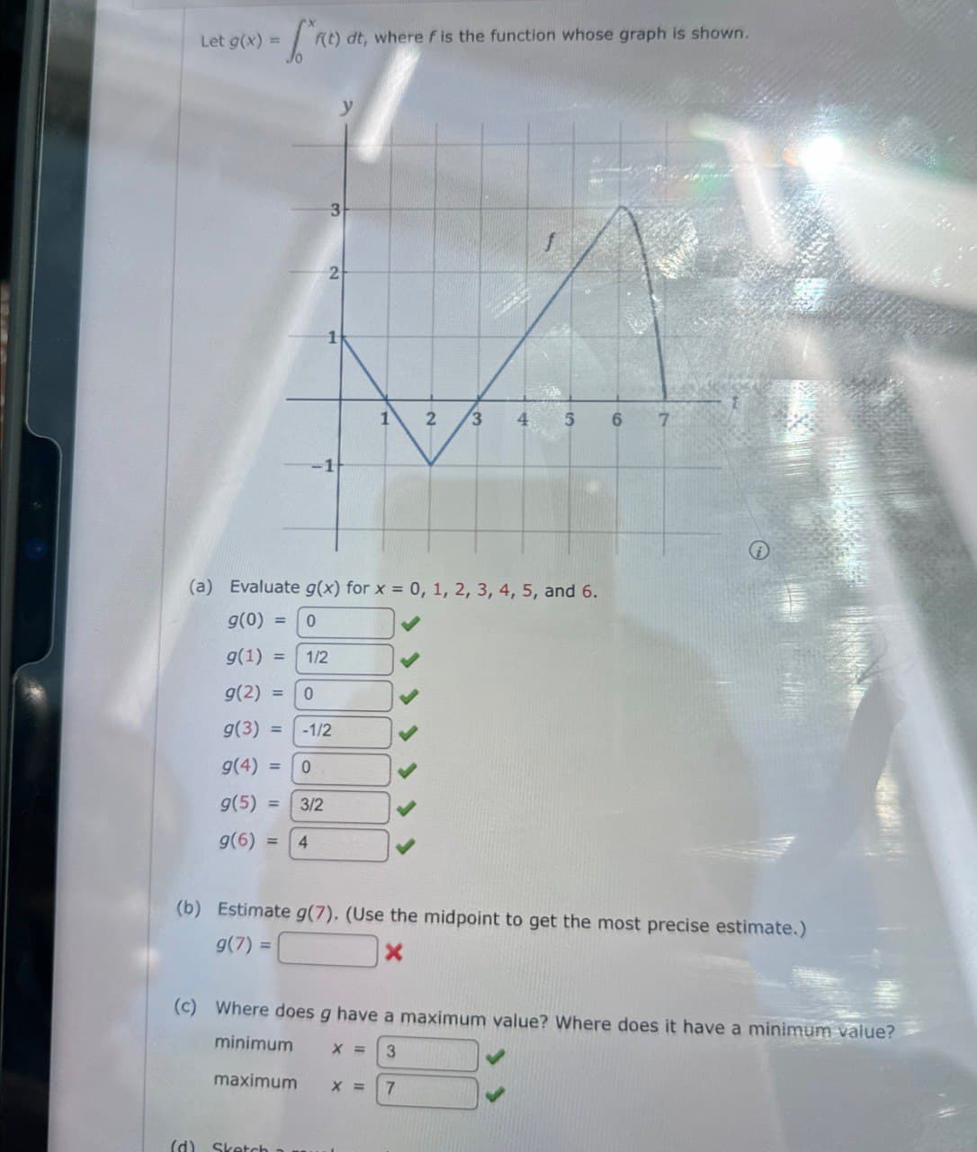 Let g(x) =
f(t) dt, where f is the function whose graph is shown.
3
2
1
y
1
2
3
4 5
6
7
-1
(a) Evaluate g(x) for x = 0, 1, 2, 3, 4, 5, and 6.
g(0) =
=
0
9(1)=
12
1/2
g(2) = 0
g(3) = -1/2
9(4)=
0
9(5)
== 3/2
9(6)- 4
(b) Estimate g(7). (Use the midpoint to get the most precise estimate.)
g(7) =
=
X
(c) Where does g have a maximum value? Where does it have a minimum value?
minimum
X = 3
maximum
x =
7
(d) Sketch