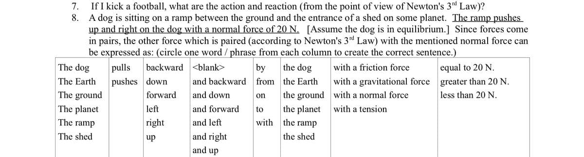 7.
8.
If I kick a football, what are the action and reaction (from the point of view of Newton's 3rd Law)?
A dog is sitting on a ramp between the ground and the entrance of a shed on some planet. The ramp pushes
up and right on the dog with a normal force of 20 N. [Assume the dog is in equilibrium.] Since forces come
in pairs, the other force which is paired (according to Newton's 3rd Law) with the mentioned normal force can
be expressed as: (circle one word / phrase from each column to create the correct sentence.)
<blank>
with a friction force
pulls
pushes
backward
down
the dog
the Earth
forward
the ground
the planet
the ramp
the shed
The dog
The Earth
The ground
The planet
The ramp
The shed
left
right
up
and backward
and down
and forward
and left
and right
and up
by
from
on
to
with
with a gravitational force
with a normal force
with a tension
equal to 20 N.
greater than 20 N.
less than 20 N.