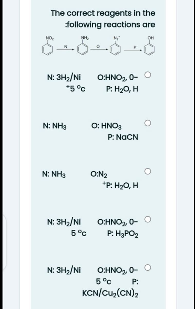 The correct reagents in the
:following reactions are
NO2
NH2
N2
он
N: 3H2/Ni
+5 °c
O:HNO2, 0-
P: H20, H
N: NH3
O: HNO3
P: NaCN
N: NH3
O:N2
*P: H20, H
O:HNO2, 0- O
P: H3PO2
N: 3H2/Ni
5°c
O:HNO2, 0- O
5°c
KCN/Cu2(CN)2
N: 3H2/Ni
P:
