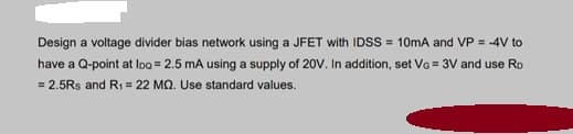 Design a voltage divider bias network using a JFET with IDSS = 10mA and VP = -4V to
have a Q-point at loo = 2.5 mA using a supply of 20V. In addition, set VG = 3V and use Ro
= 2.5Rs and R1 = 22 MQ. Use standard values.
