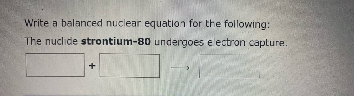 Write a balanced nuclear equation for the following:
The nuclide strontium-80 undergoes electron capture.
>
