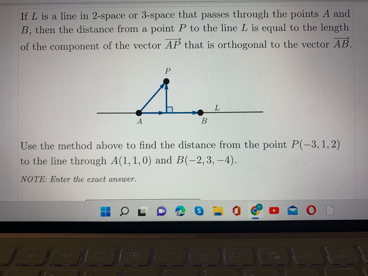 If L is a line in 2-space or 3-space that passes through the points A and
B, then the distance from a point P to the line L is equal to the length
of the component of the vector AP that is orthogonal to the vector AB.
A
В
Use the method above to find the distance from the point P(-3, 1, 2)
to the line through A(1, 1,0) and B(-2,3, –4).
NOTE: Enter the exact answer.
S
asus COLLECTION
