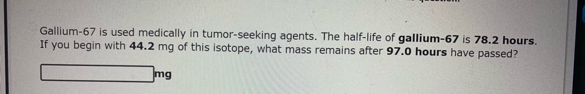 Gallium-67 is used medically in tumor-seeking agents. The half-life of gallium-67 is 78.2 hours.
If you begin with 44.2 mg of this isotope, what mass remains after 97.0 hours have passed?
mg
