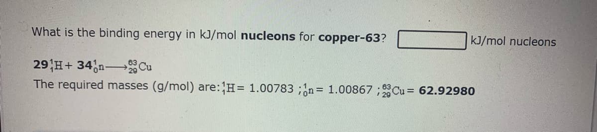 What is the binding energy in kJ/mol nucleons for copper-63?
kJ/mol nucleons
29 H+ 34,n Cu
The required masses (g/mol) are:H= 1.00783 ;n= 1.00867 ;Cu = 62.92980
