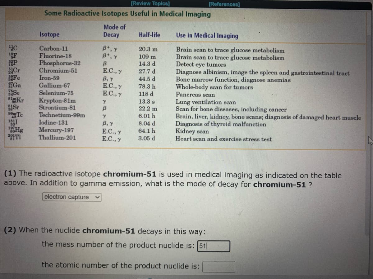 [Review Topics]
[References]
Some Radioactive Isotopes Useful in Medical Imaging
Mode of
Decay
Isotope
Half-life
Use in Medical Imaging
B*, Y
B*, Y
Carbon-11
Fluorine-18
Phosphorus-32
Chromium-51
Iron-59
20.3 m
F
P
Cr
Fe
Brain scan to trace glucose metabolism
Brain scan to trace glucose metabolism
Detect eye tumors
Diagnose albinism, image the spleen and gastrointestinal tract
Bone marrow function, diagnose anemias
Whole-body scan for tumors
Pancreas scan
109 m
14.3 d
27.7 d
E.C., y
В, у
E.C., y
E.C., y
44.5 d
78.3 h
Gallium-67
Selenium-75
Se
81 Kr
Sr
Te
118 d
13.3 s
Krypton-81m
Strontium-81
Technetium-99m
Iodine-131
Lung ventilation scan
Scan for bone diseases, including cancer
Brain, liver, kidney, bone scans; diagnosis of damaged heart muscle
Diagnosis of thyroid malfunction
Kidney scan
Heart scan and exercise stress test
B
22.2 m
6.01 h
В, у
Е.С., у
E.C., y
8.04 d
8Hg
Mercury-197
Thallium-201
64.1h
3.05 d
(1) The radioactive isotope chromium-51 is used in medical imaging as indicated on the table
above. In addition to gamma emission, what is the mode of decay for chromium-51 ?
electron capture
(2) When the nuclide chromium-51 decays in this way:
the mass number of the product nuclide is: 51|
the atomic number of the product nuclide is:
