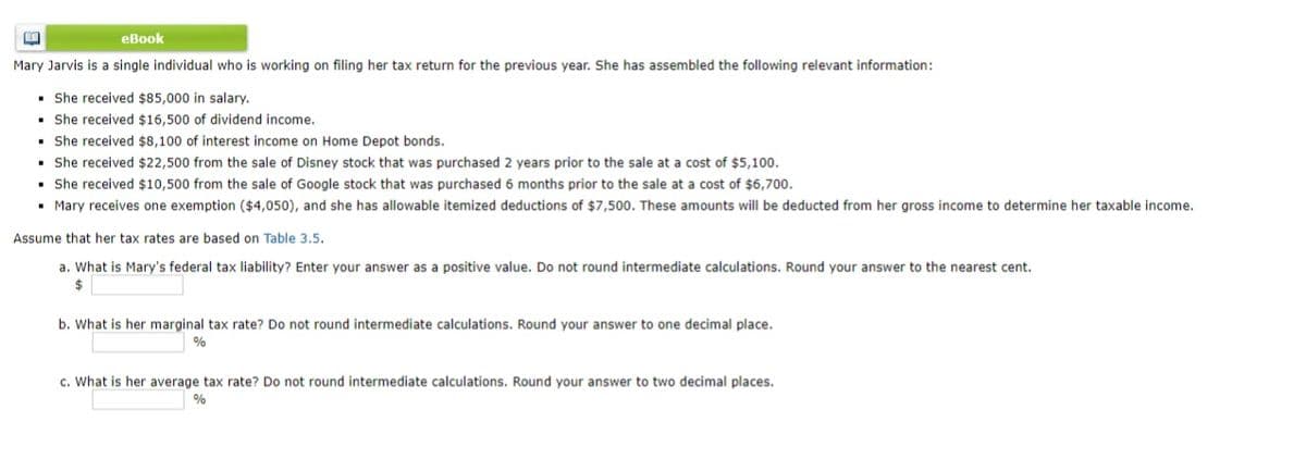 еВook
Mary Jarvis is a single individual who is working on filing her tax return for the previous year. She has assembled the following relevant information:
• She received $85,000 in salary.
• She received $16,500 of dividend income.
• She received $8,100 of interest income on Home Depot bonds.
• She received $22,500 from the sale of Disney stock that was purchased 2 years prior to the sale at a cost of $5,100.
• She received $10,500 from the sale of Google stock that was purchased 6 months prior to the sale at a cost of $6,700.
• Mary receives one exemption ($4,050), and she has allowable itemized deductions of $7,500. These amounts will be deducted from her gross income to determine her taxable income.
Assume that her tax rates are based on Table 3.5.
a. What is Mary's federal tax liability? Enter your answer as a positive value. Do not round intermediate calculations. Round your answer to the nearest cent.
$
b. What is her marginal tax rate? Do not round intermediate calculations. Round your answer to one decimal place.
%
c. What is her average tax rate? Do not round intermediate calculations. Round your answer to two decimal places.
%
